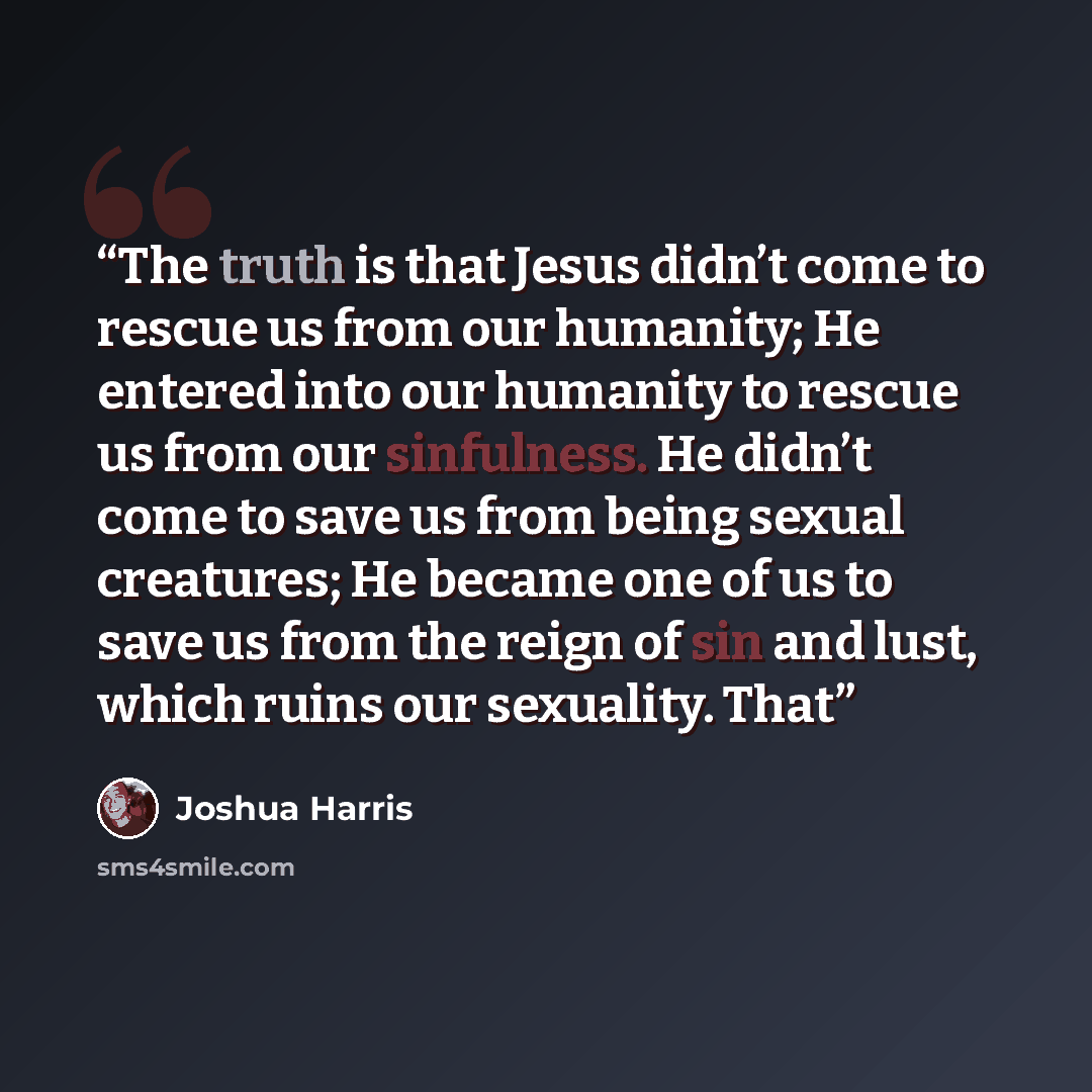 “The truth is that Jesus didn’t come to rescue us from our humanity; He entered into our humanity to rescue us from our sinfulness. He didn’t come to save us from being sexual creatures; He became one of us to save us from the reign of sin and lust, which ruins our sexuality. That” quote by Joshua Harris