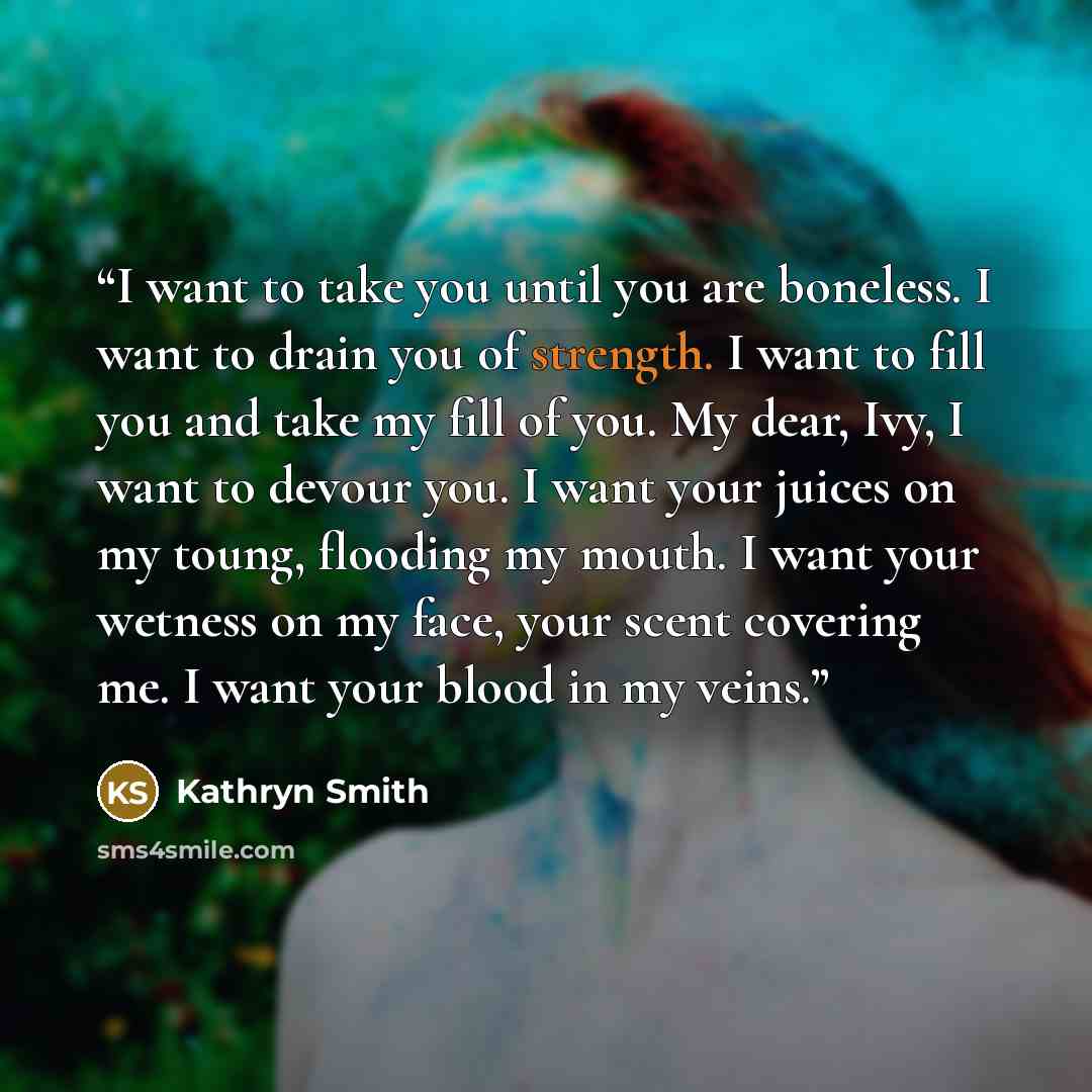 “I want to take you until you are boneless. I want to drain you of strength. I want to fill you and take my fill of you. My dear, Ivy, I want to devour you. I want your juices on my toung, flooding my mouth. I want your wetness on my face, your scent covering me. I want your blood in my veins.” quote by Kathryn Smith