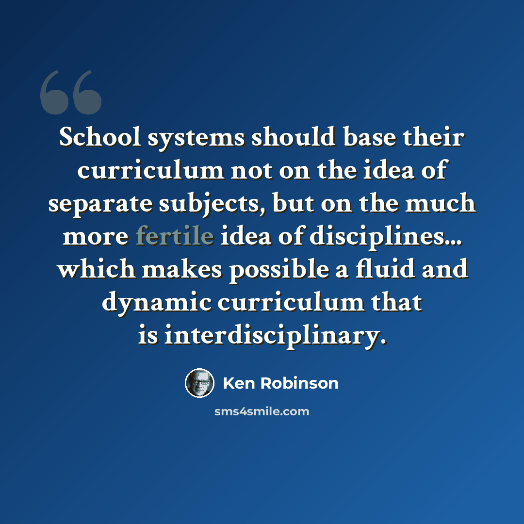 “School systems should base their curriculum not on the idea of separate subjects, but on the much more fertile idea of disciplines... which makes possible a fluid and dynamic curriculum that is interdisciplinary.” quote by Ken Robinson