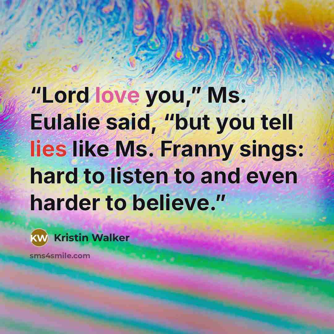 “Lord love you,” Ms. Eulalie said, “but you tell lies like Ms. Franny sings: hard to listen to and even harder to believe.” quote by Kristin Walker