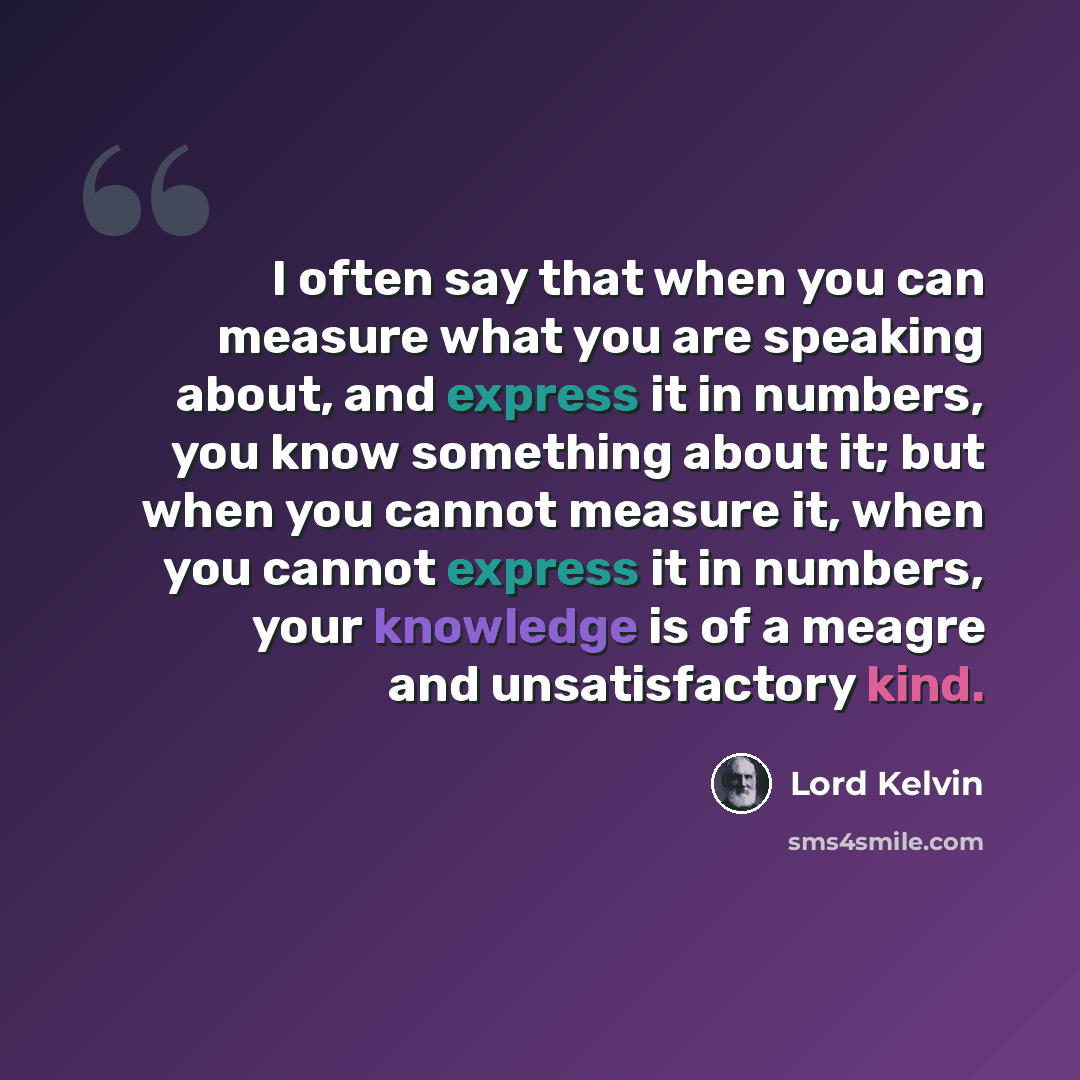 “I often say that when you can measure what you are speaking about, and express it in numbers, you know something about it; but when you cannot measure it, when you cannot express it in numbers, your knowledge is of a meagre and unsatisfactory kind.” quote by Lord Kelvin