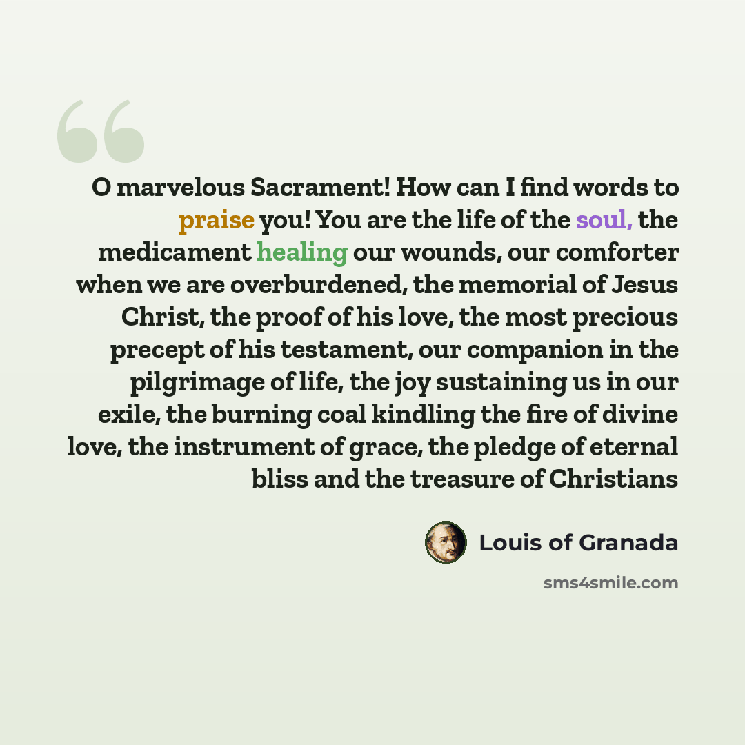 “O marvelous Sacrament! How can I find words to praise you! You are the life of the soul, the medicament healing our wounds, our comforter when we are overburdened, the memorial of Jesus Christ, the proof of his love, the most precious precept of his testament, our companion in the pilgrimage of…” quote by Louis of Granada