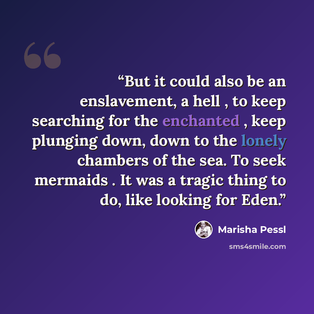 “But it could also be an enslavement, a hell , to keep searching for the enchanted , keep plunging down, down to the lonely chambers of the sea. To seek mermaids . It was a tragic thing to do, like looking for Eden.” quote by Marisha Pessl