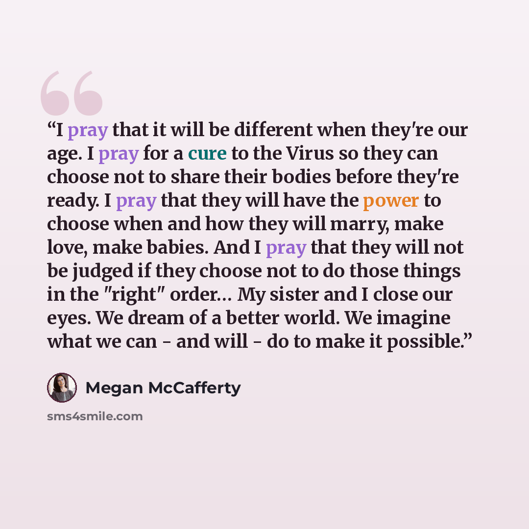 “I pray that it will be different when they're our age. I pray for a cure to the Virus so they can choose not to share their bodies before they're ready. I pray that they will have the power to choose when and how they will marry, make love, make babies. And I pray that they will not be judged if…” quote by Megan McCafferty