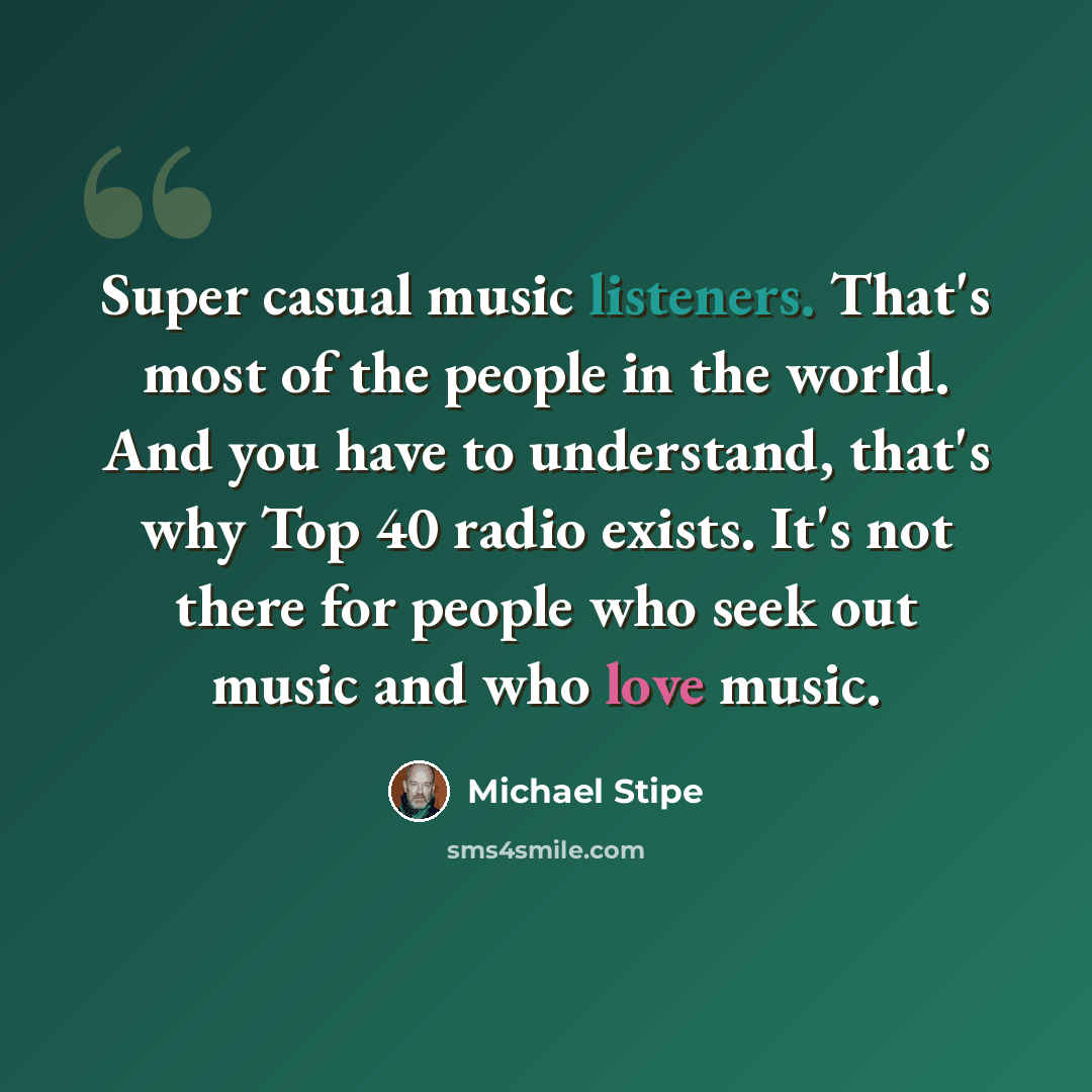 “Super casual music listeners. That's most of the people in the world. And you have to understand, that's why Top 40 radio exists. It's not there for people who seek out music and who love music.” quote by Michael Stipe