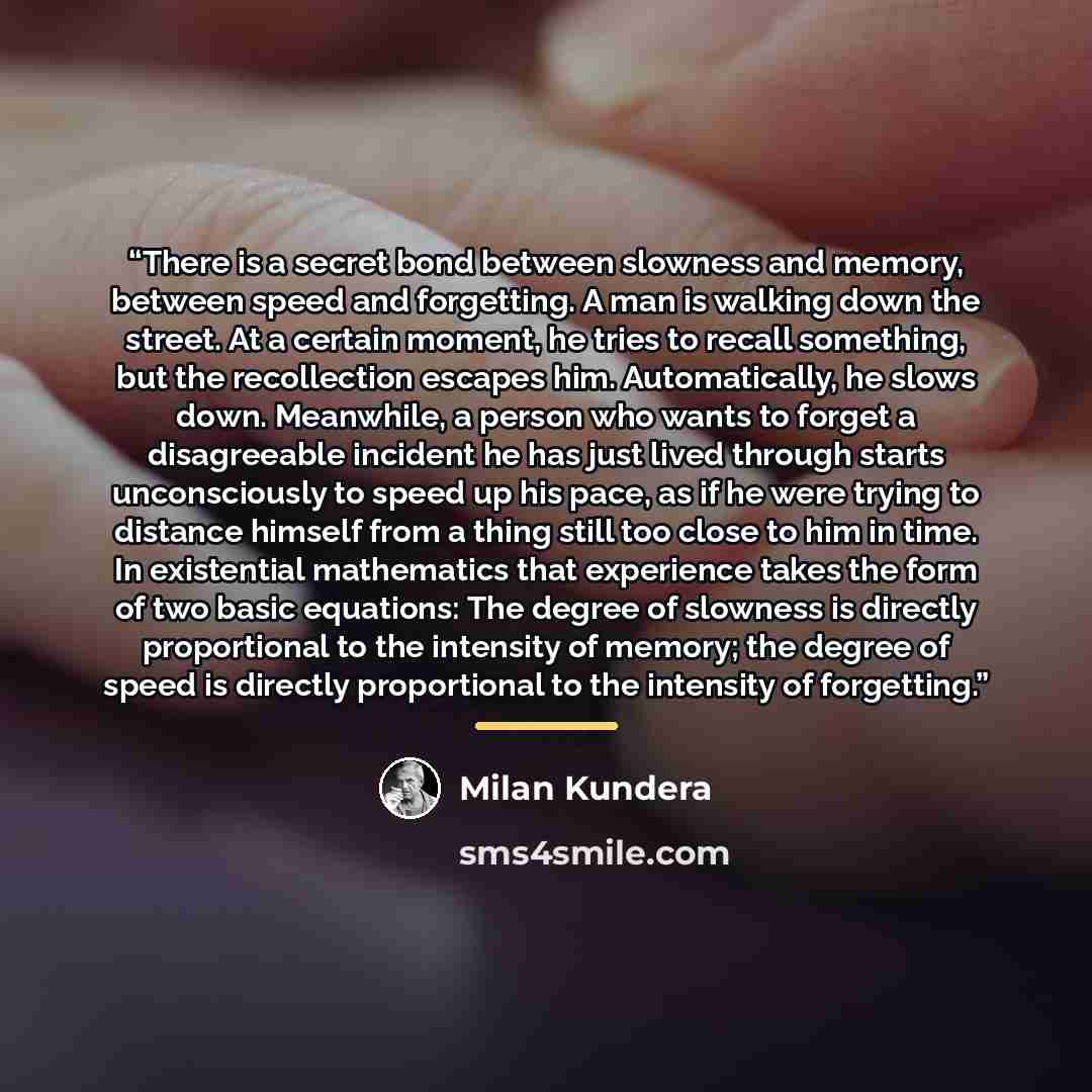 “There is a secret bond between slowness and memory, between speed and forgetting. A man is walking down the street. At a certain moment, he tries to recall something, but the recollection escapes him. Automatically, he slows down. Meanwhile, a person who wants to forget a disagreeable incident he…” quote by Milan Kundera