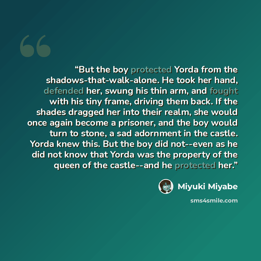 “But the boy protected Yorda from the shadows-that-walk-alone. He took her hand, defended her, swung his thin arm, and fought with his tiny frame, driving them back. If the shades dragged her into their realm, she would once again become a prisoner, and the boy would turn to stone, a sad adornment…” quote by Miyuki Miyabe