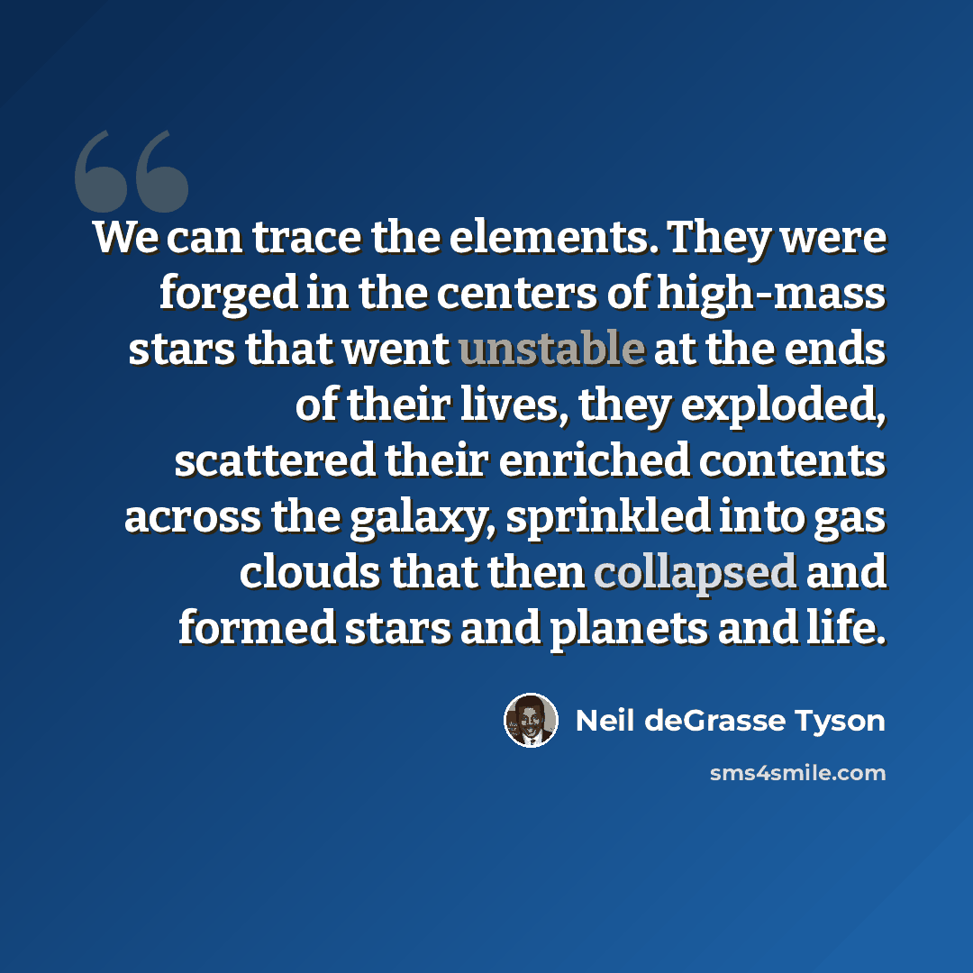 “We can trace the elements. They were forged in the centers of high-mass stars that went unstable at the ends of their lives, they exploded, scattered their enriched contents across the galaxy, sprinkled into gas clouds that then collapsed and formed stars and planets and life.” quote by Neil deGrasse Tyson