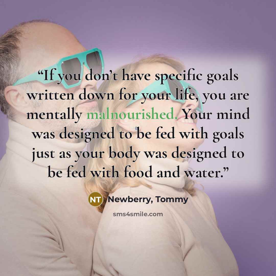 “If you don’t have specific goals written down for your life, you are mentally malnourished. Your mind was designed to be fed with goals just as your body was designed to be fed with food and water.” quote by Newberry, Tommy
