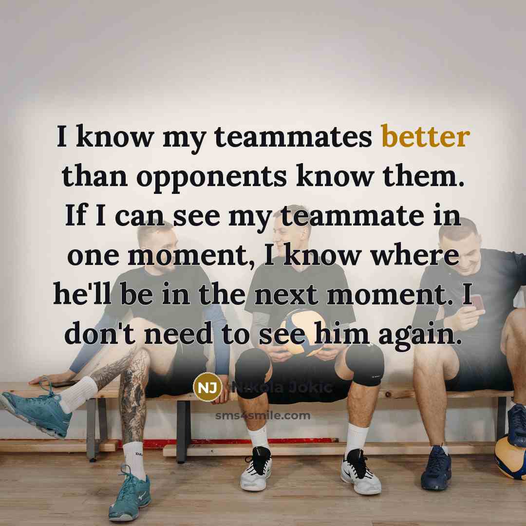 “I know my teammates better than opponents know them. If I can see my teammate in one moment, I know where he'll be in the next moment. I don't need to see him again.” quote by Nikola Jokic