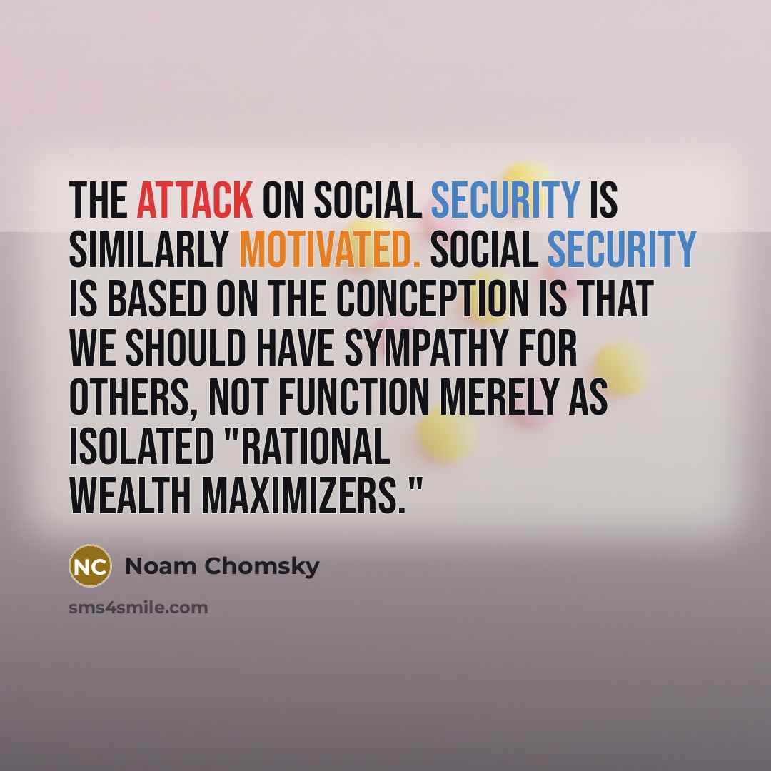 “The attack on Social Security is similarly motivated. Social Security is based on the conception is that we should have sympathy for others, not function merely as isolated "rational wealth maximizers."” quote by Noam Chomsky