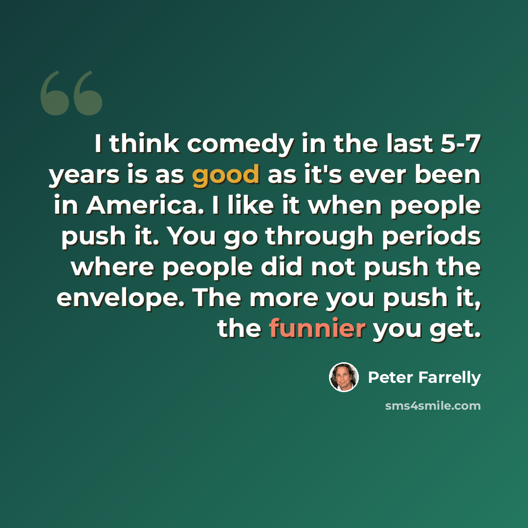 “I think comedy in the last 5-7 years is as good as it's ever been in America. I like it when people push it. You go through periods where people did not push the envelope. The more you push it, the funnier you get.” quote by Peter Farrelly