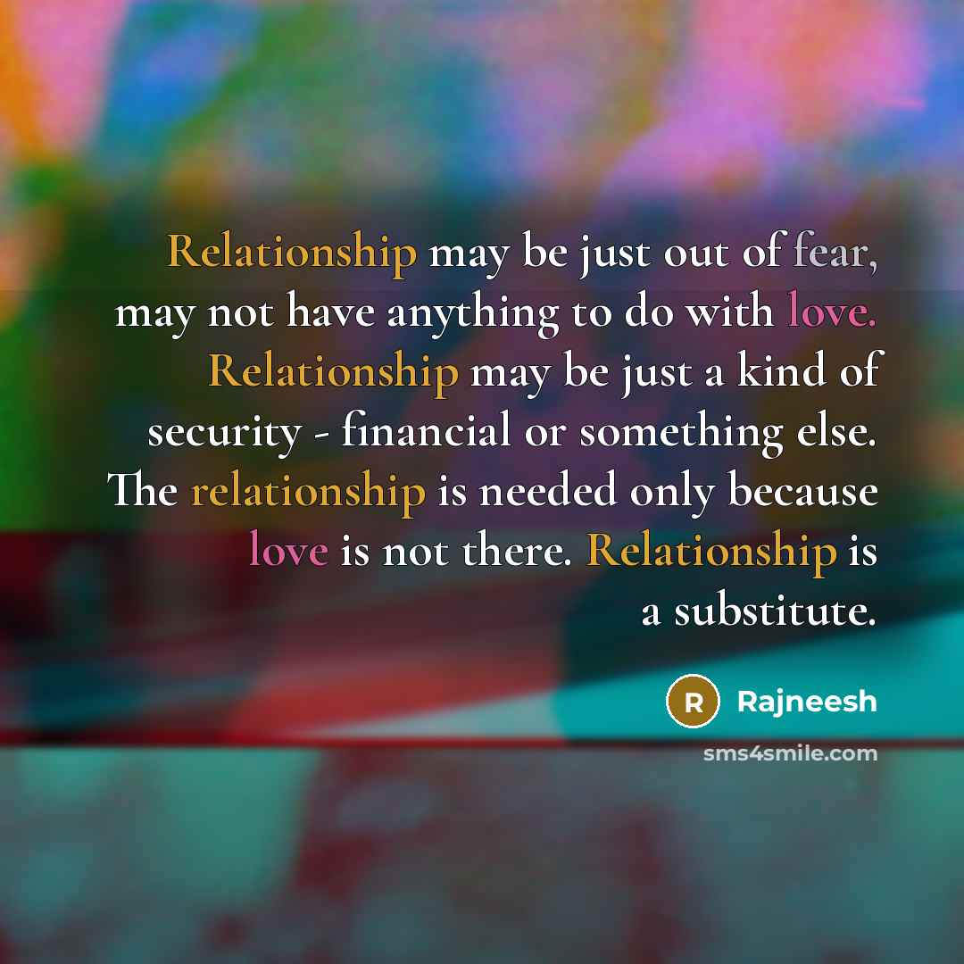 “Relationship may be just out of fear, may not have anything to do with love. Relationship may be just a kind of security - financial or something else. The relationship is needed only because love is not there. Relationship is a substitute.” quote by Rajneesh