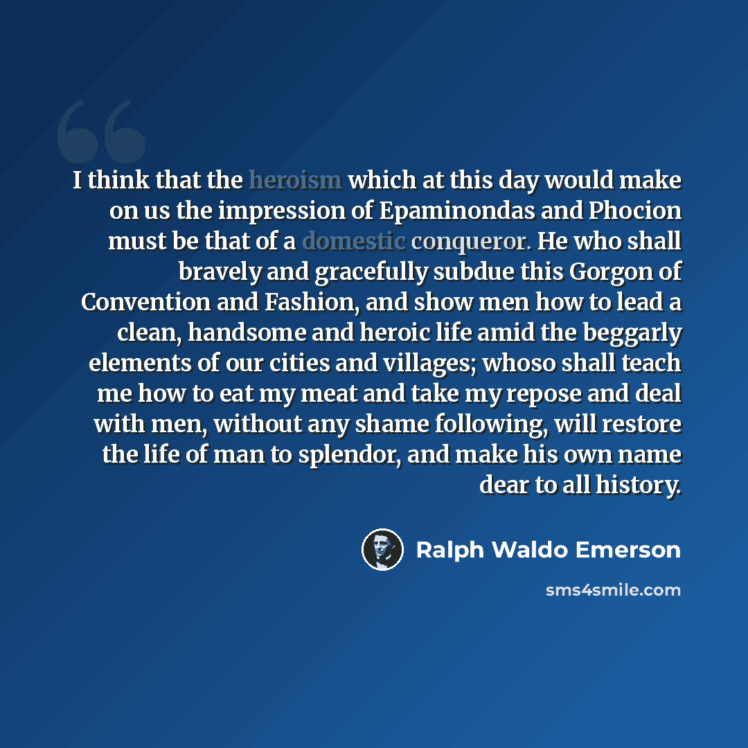 “I think that the heroism which at this day would make on us the impression of Epaminondas and Phocion must be that of a domestic conqueror. He who shall bravely and gracefully subdue this Gorgon of Convention and Fashion, and show men how to lead a clean, handsome and heroic life amid the beggarly…” quote by Ralph Waldo Emerson