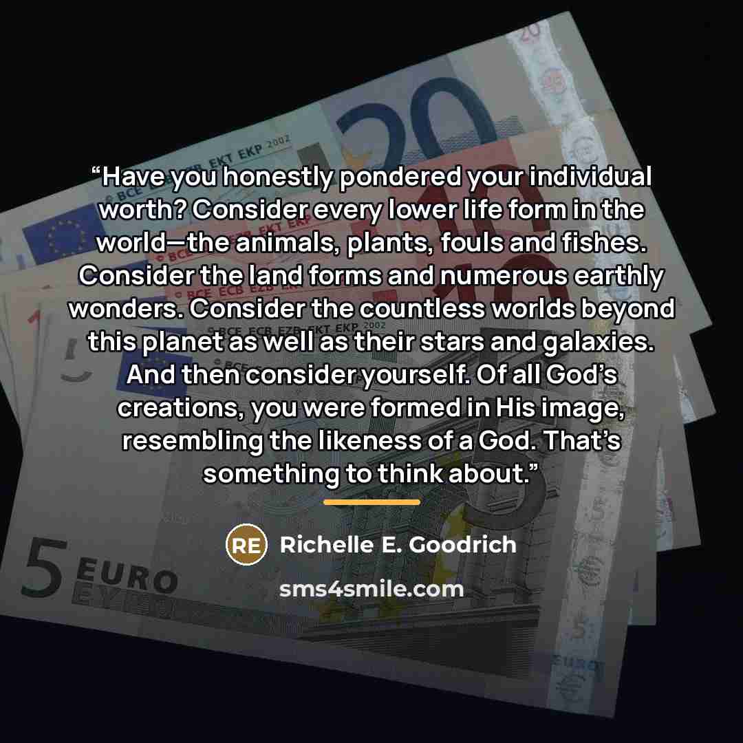 “Have you honestly pondered your individual worth? Consider every lower life form in the world—the animals, plants, fouls and fishes. Consider the land forms and numerous earthly wonders. Consider the countless worlds beyond this planet as well as their stars and galaxies. And then consider…” quote by Richelle E. Goodrich
