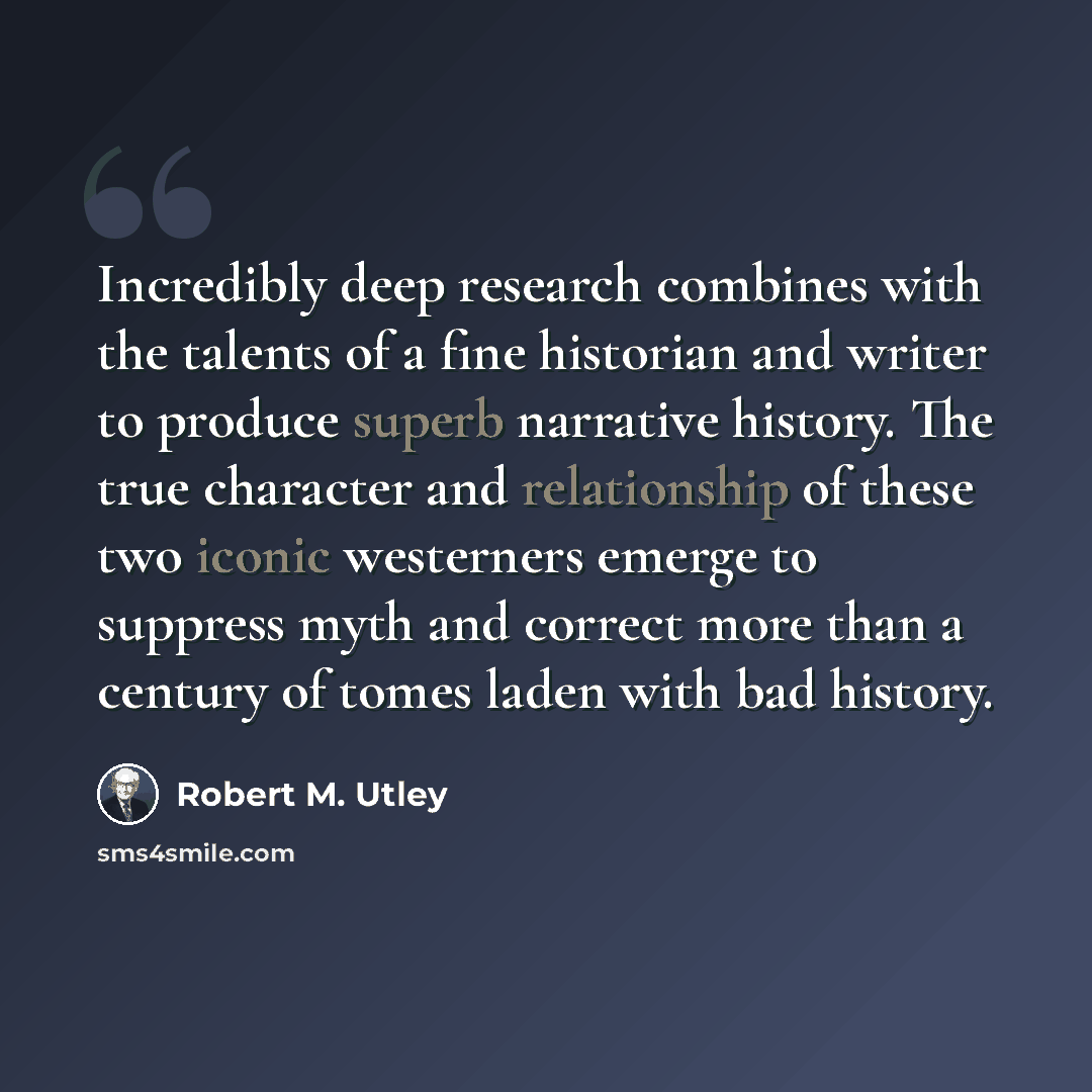 “Incredibly deep research combines with the talents of a fine historian and writer to produce superb narrative history. The true character and relationship of these two iconic westerners emerge to suppress myth and correct more than a century of tomes laden with bad history.” quote by Robert M. Utley
