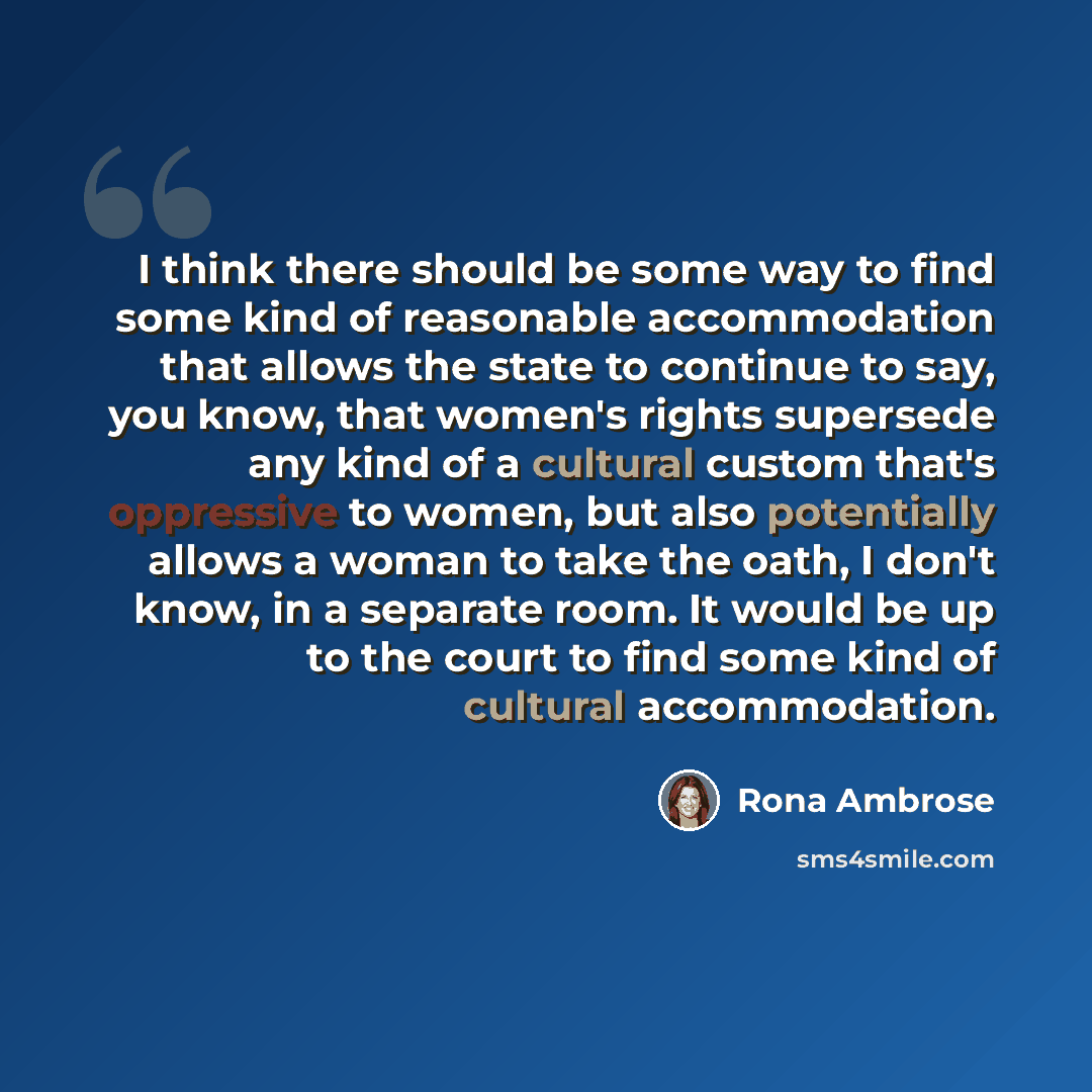 “I think there should be some way to find some kind of reasonable accommodation that allows the state to continue to say, you know, that women's rights supersede any kind of a cultural custom that's oppressive to women, but also potentially allows a woman to take the oath, I don't know, in a…” quote by Rona Ambrose
