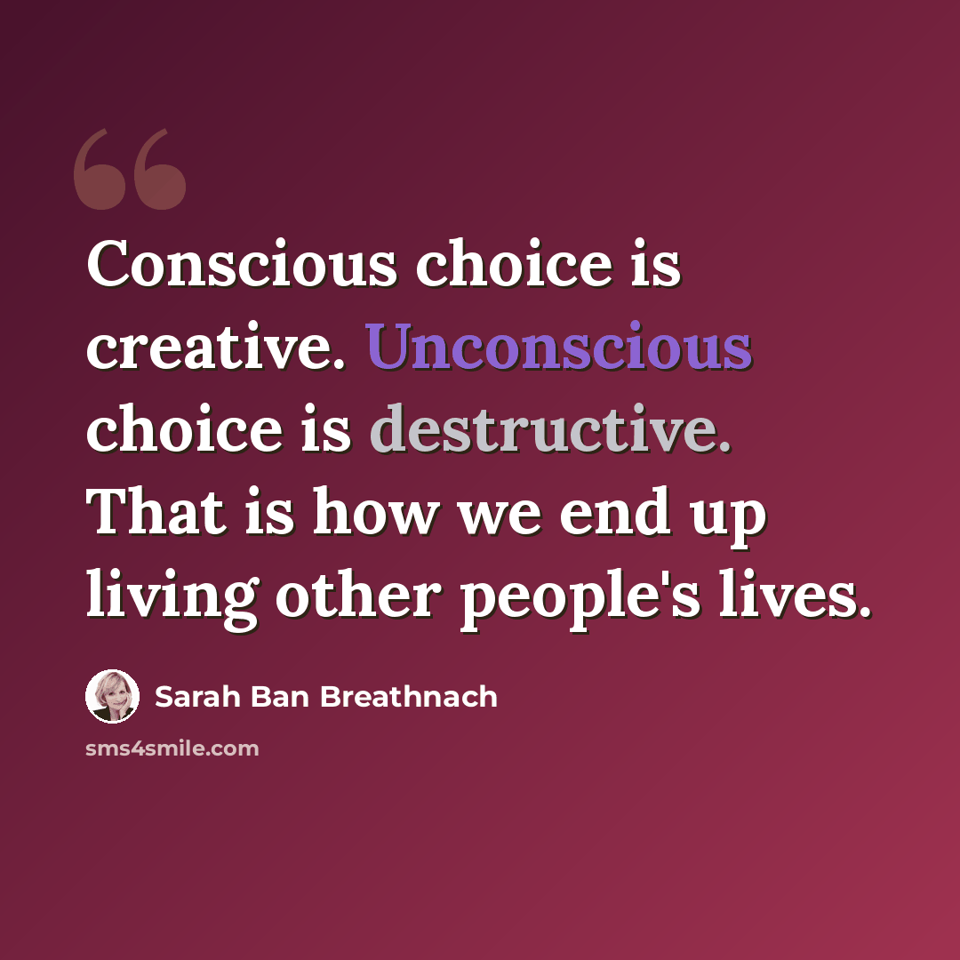 “Conscious choice is creative. Unconscious choice is destructive. That is how we end up living other people's lives.” quote by Sarah Ban Breathnach