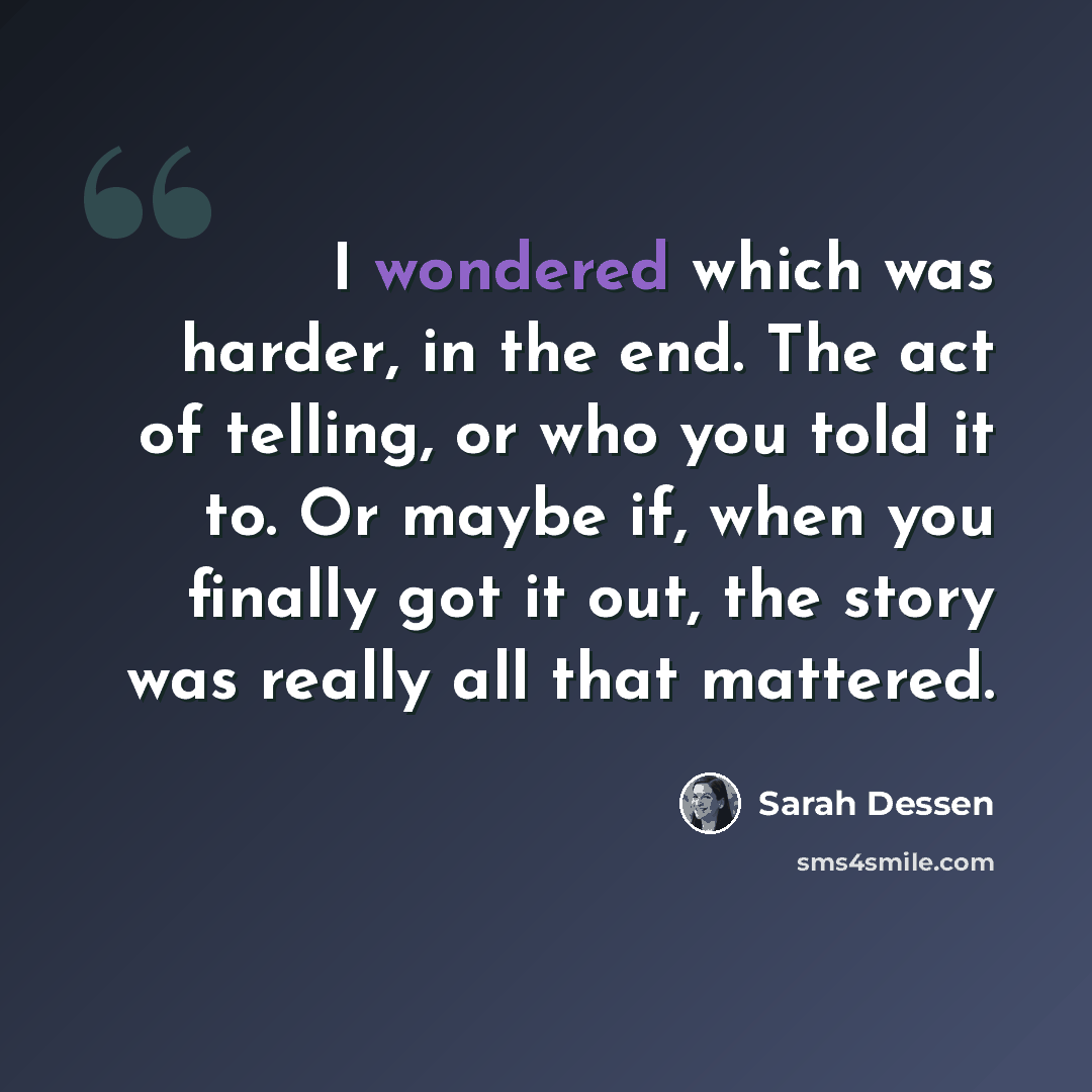 “I wondered which was harder, in the end. The act of telling, or who you told it to. Or maybe if, when you finally got it out, the story was really all that mattered.” quote by Sarah Dessen
