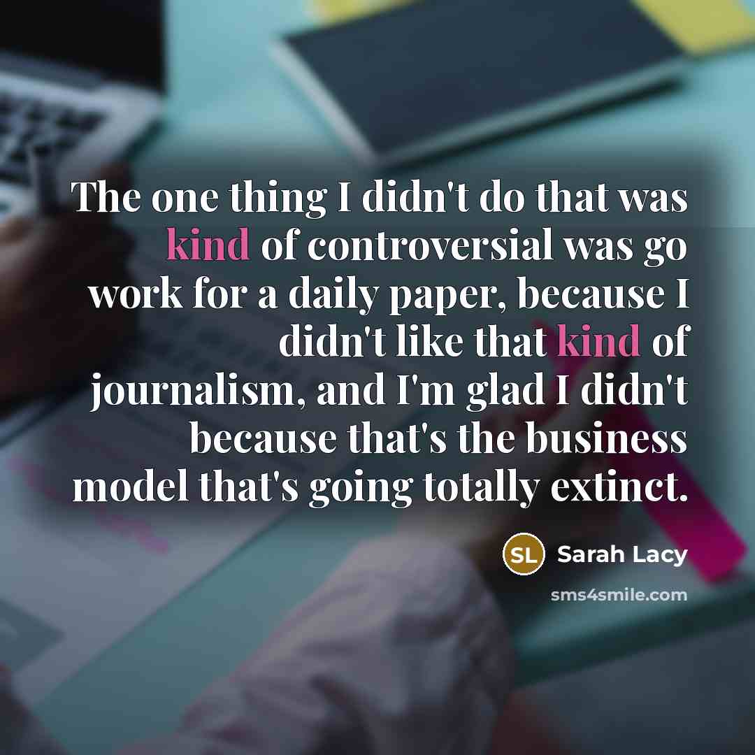 “The one thing I didn't do that was kind of controversial was go work for a daily paper, because I didn't like that kind of journalism, and I'm glad I didn't because that's the business model that's going totally extinct.” quote by Sarah Lacy