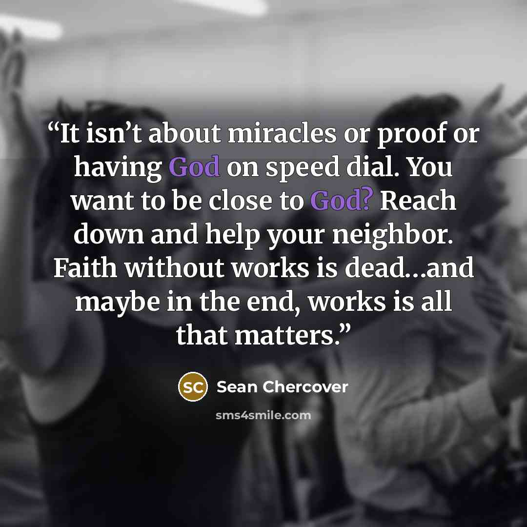 “It isn’t about miracles or proof or having God on speed dial. You want to be close to God? Reach down and help your neighbor. Faith without works is dead…and maybe in the end, works is all that matters.” quote by Sean Chercover