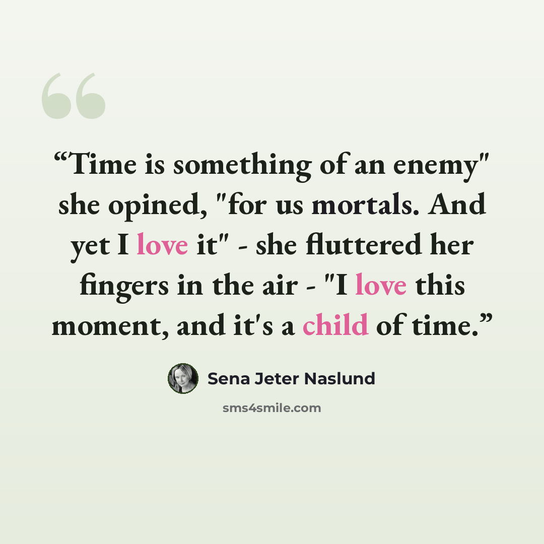 “Time is something of an enemy" she opined, "for us mortals. And yet I love it" - she fluttered her fingers in the air - "I love this moment, and it's a child of time.” quote by Sena Jeter Naslund