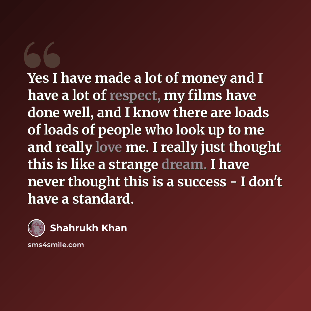 “Yes I have made a lot of money and I have a lot of respect, my films have done well, and I know there are loads of loads of people who look up to me and really love me. I really just thought this is like a strange dream. I have never thought this is a success - I don't have a standard.” quote by Shahrukh Khan