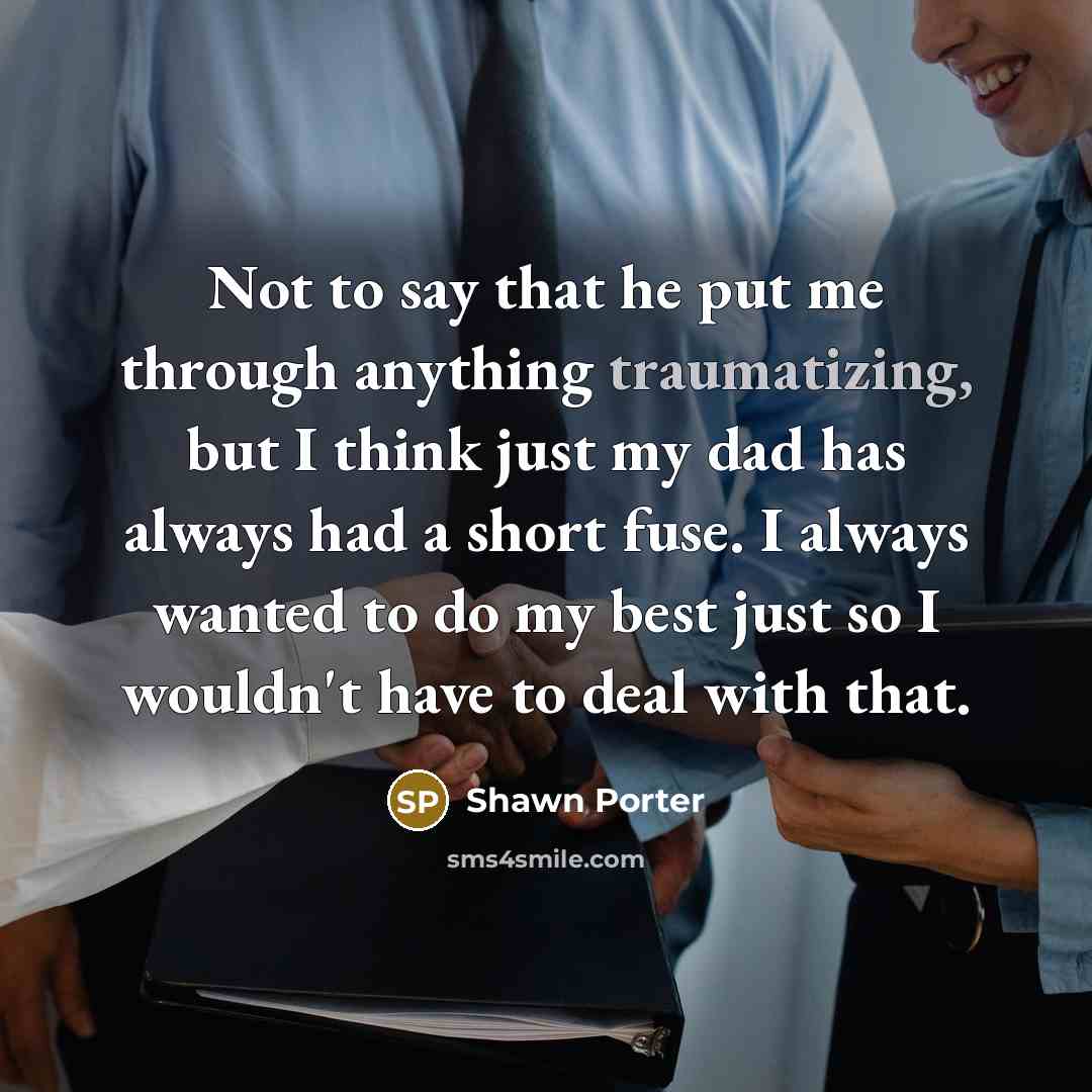 “Not to say that he put me through anything traumatizing, but I think just my dad has always had a short fuse. I always wanted to do my best just so I wouldn't have to deal with that.” quote by Shawn Porter