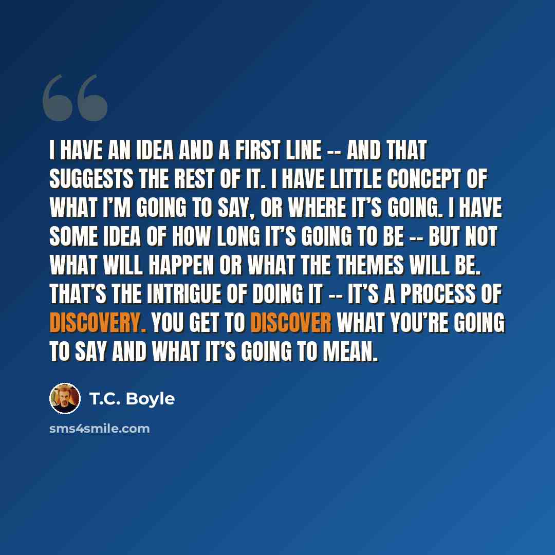 “I have an idea and a first line -- and that suggests the rest of it. I have little concept of what I’m going to say, or where it’s going. I have some idea of how long it’s going to be -- but not what will happen or what the themes will be. That’s the intrigue of doing it -- it’s a process of…” quote by T.C. Boyle