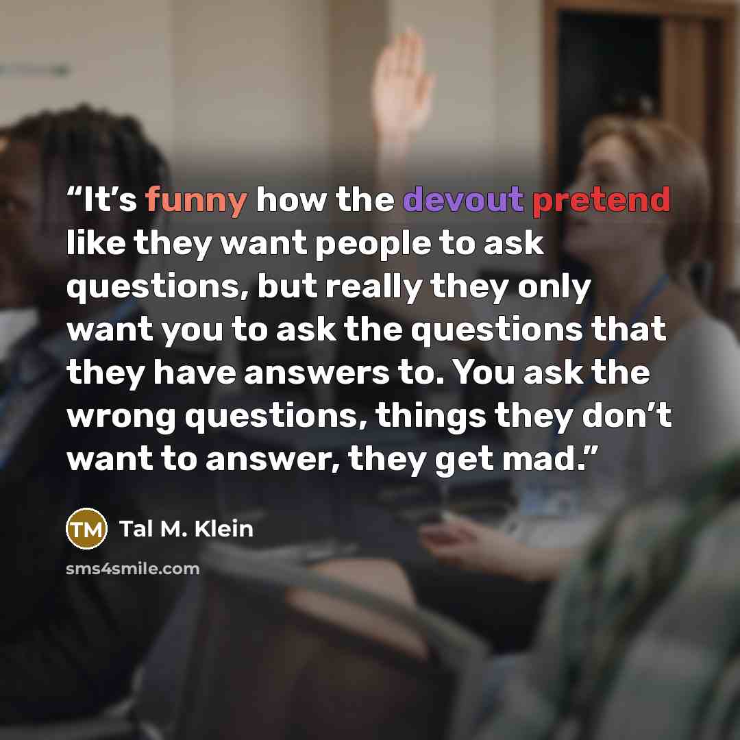 “It’s funny how the devout pretend like they want people to ask questions, but really they only want you to ask the questions that they have answers to. You ask the wrong questions, things they don’t want to answer, they get mad.” quote by Tal M. Klein