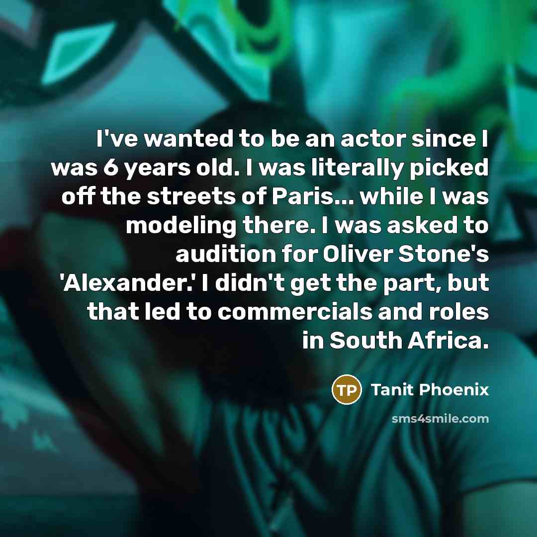 “I've wanted to be an actor since I was 6 years old. I was literally picked off the streets of Paris... while I was modeling there. I was asked to audition for Oliver Stone's 'Alexander.' I didn't get the part, but that led to commercials and roles in South Africa.” quote by Tanit Phoenix