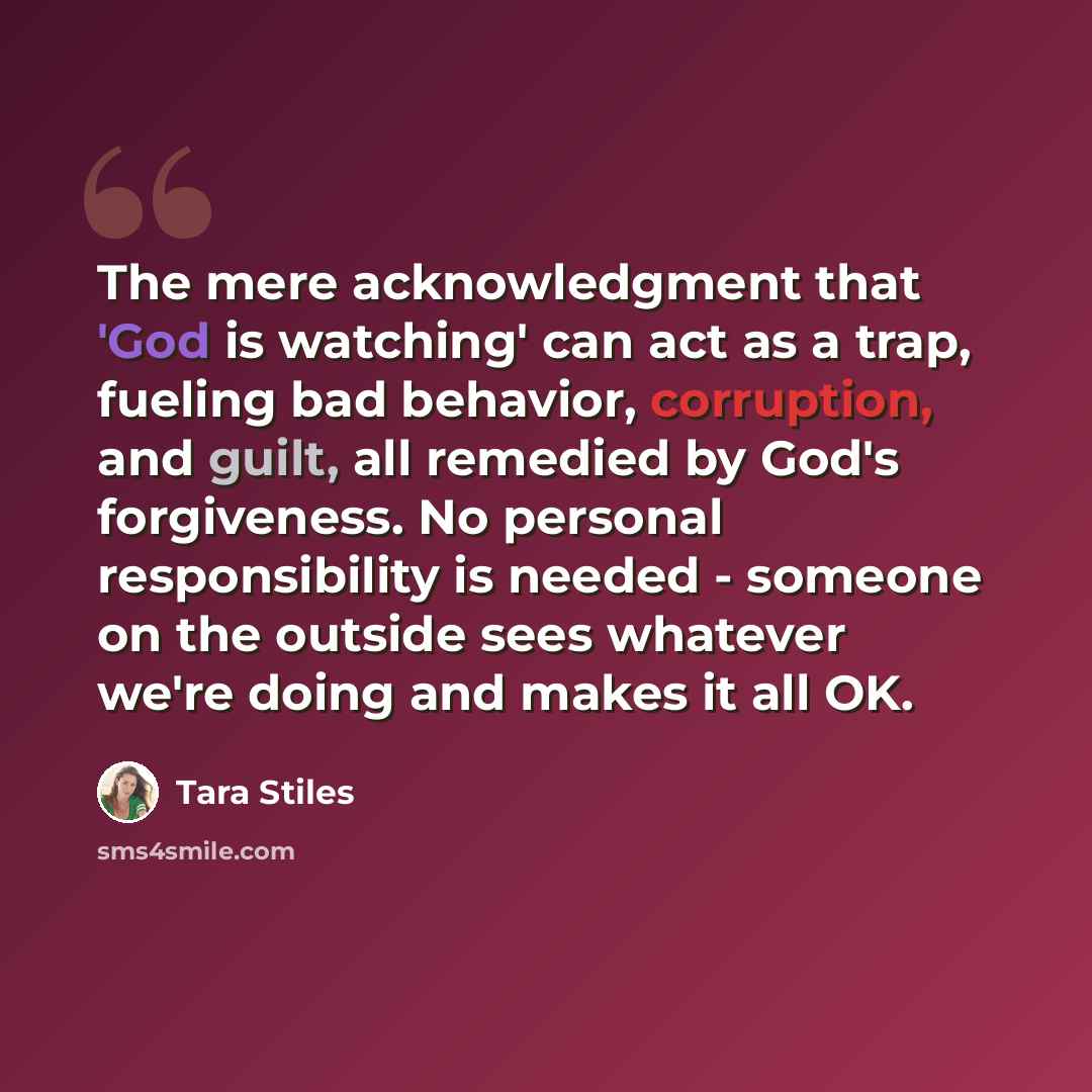 “The mere acknowledgment that 'God is watching' can act as a trap, fueling bad behavior, corruption, and guilt, all remedied by God's forgiveness. No personal responsibility is needed - someone on the outside sees whatever we're doing and makes it all OK.” quote by Tara Stiles
