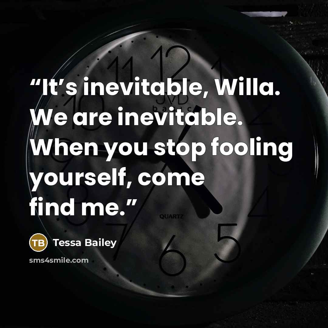 “It’s inevitable, Willa. We are inevitable. When you stop fooling yourself, come find me.” quote by Tessa Bailey