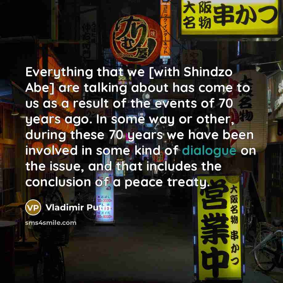 “Everything that we [with Shindzo Abe] are talking about has come to us as a result of the events of 70 years ago. In some way or other, during these 70 years we have been involved in some kind of dialogue on the issue, and that includes the conclusion of a peace treaty.” quote by Vladimir Putin