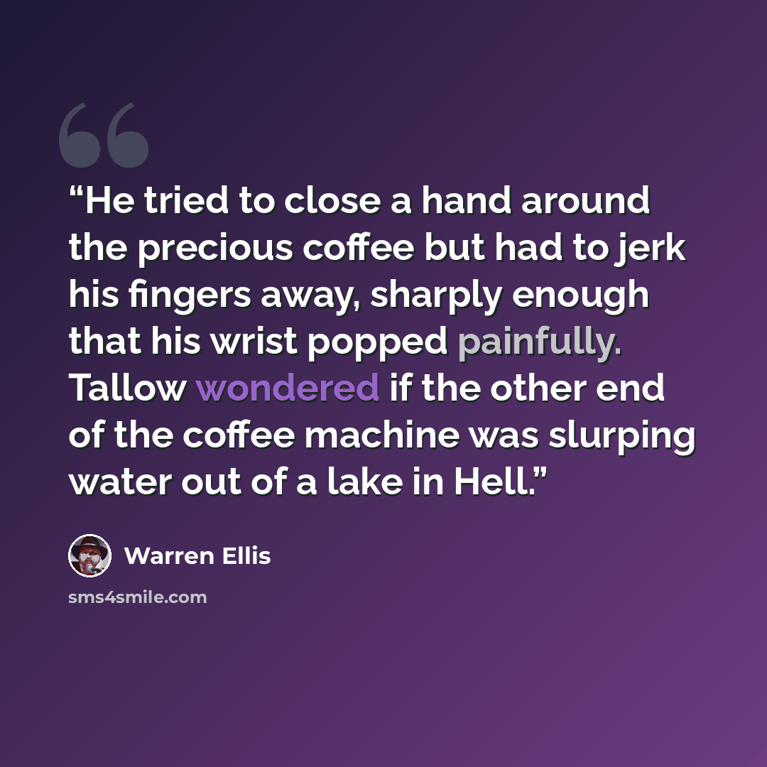 “He tried to close a hand around the precious coffee but had to jerk his fingers away, sharply enough that his wrist popped painfully. Tallow wondered if the other end of the coffee machine was slurping water out of a lake in Hell.” quote by Warren Ellis