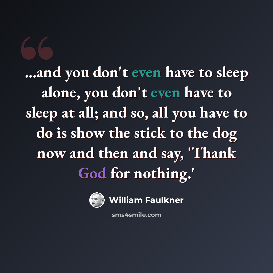 “...and you don't even have to sleep alone, you don't even have to sleep at all; and so, all you have to do is show the stick to the dog now and then and say, 'Thank God for nothing.'” quote by William Faulkner