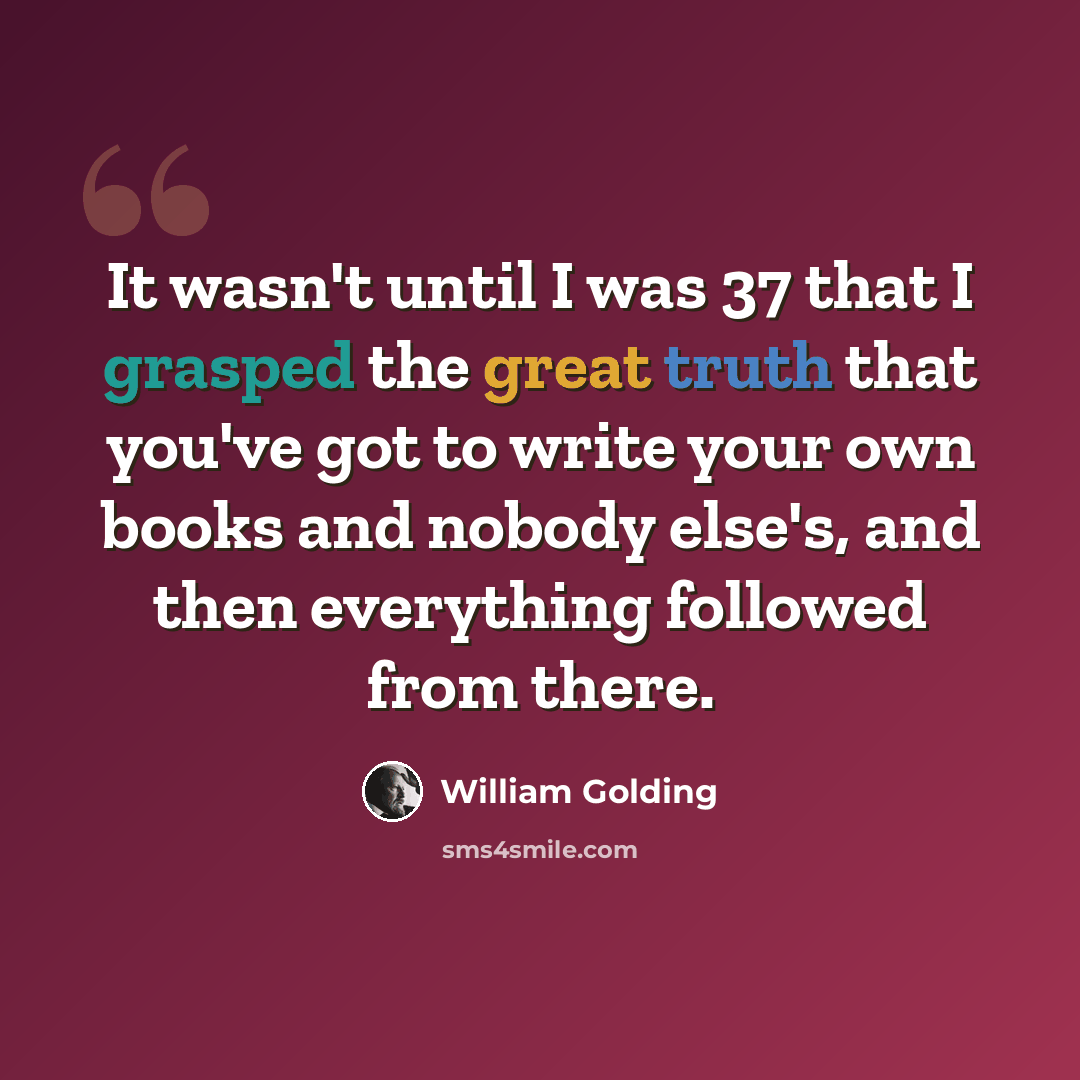 “It wasn't until I was 37 that I grasped the great truth that you've got to write your own books and nobody else's, and then everything followed from there.” quote by William Golding