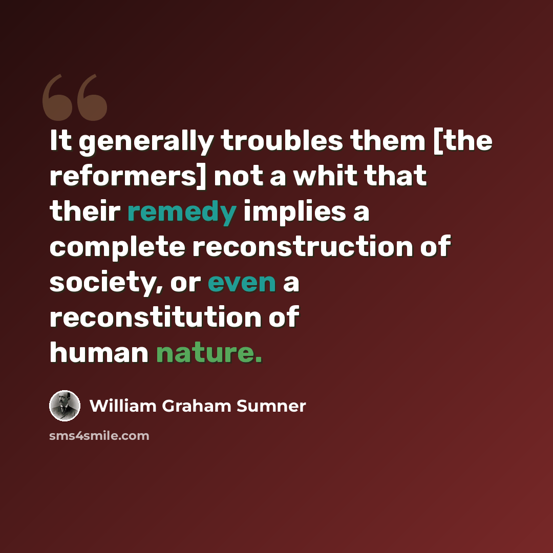 “It generally troubles them [the reformers] not a whit that their remedy implies a complete reconstruction of society, or even a reconstitution of human nature.” quote by William Graham Sumner