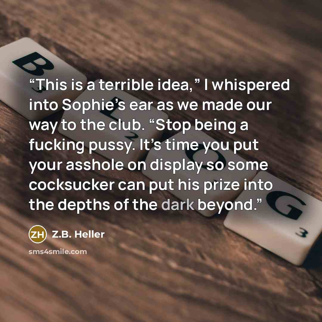 “This is a terrible idea,” I whispered into Sophie’s ear as we made our way to the club. “Stop being a fucking pussy. It’s time you put your asshole on display so some cocksucker can put his prize into the depths of the dark beyond.” quote by Z.B. Heller