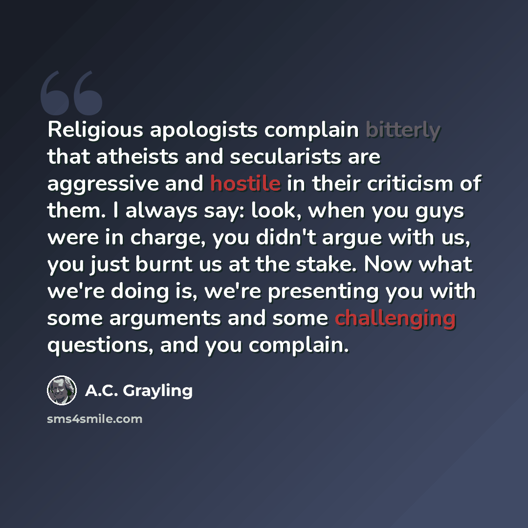 “Religious apologists complain bitterly that atheists and secularists are aggressive and hostile in their criticism of them. I always say: look, when you guys were in charge, you didn't argue with us, you just burnt us at the stake. Now what we're doing is, we're presenting you with some arguments…” quote by A.C. Grayling