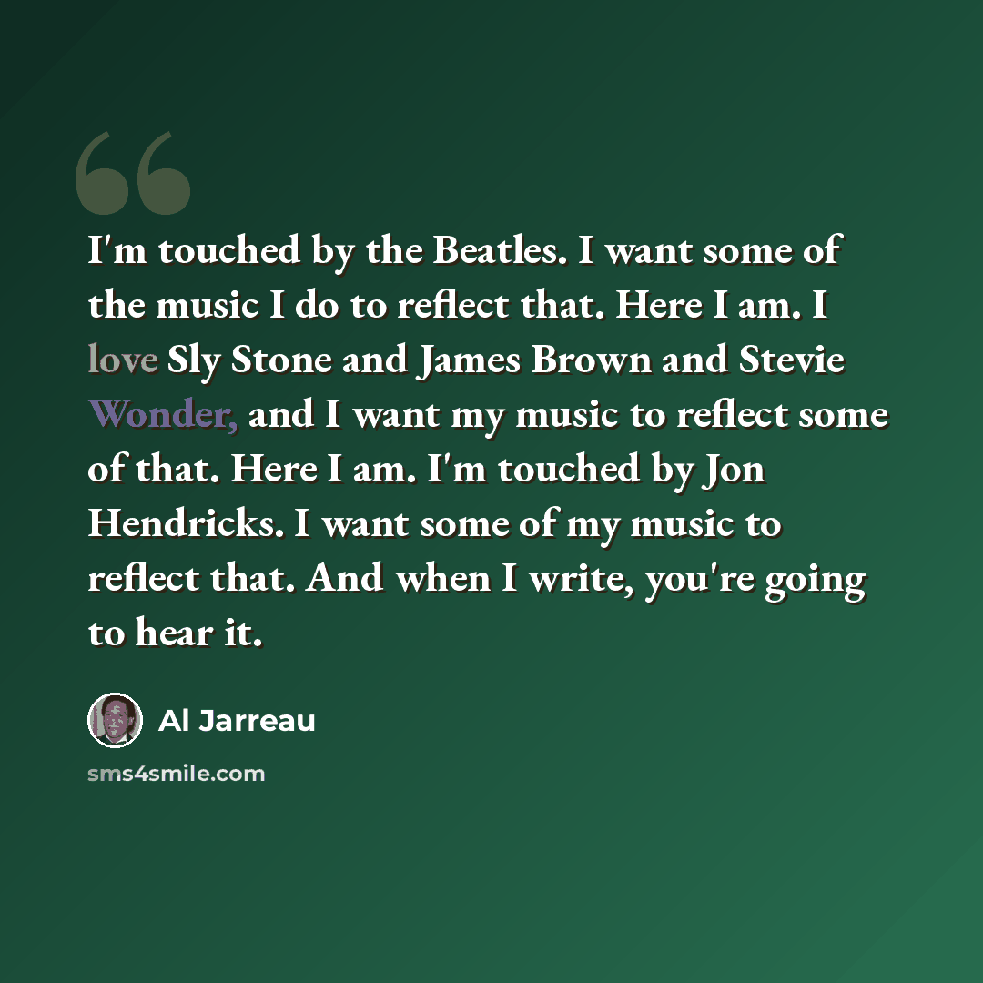 “I'm touched by the Beatles. I want some of the music I do to reflect that. Here I am. I love Sly Stone and James Brown and Stevie Wonder, and I want my music to reflect some of that. Here I am. I'm touched by Jon Hendricks. I want some of my music to reflect that. And when I write, you're going to…” quote by Al Jarreau