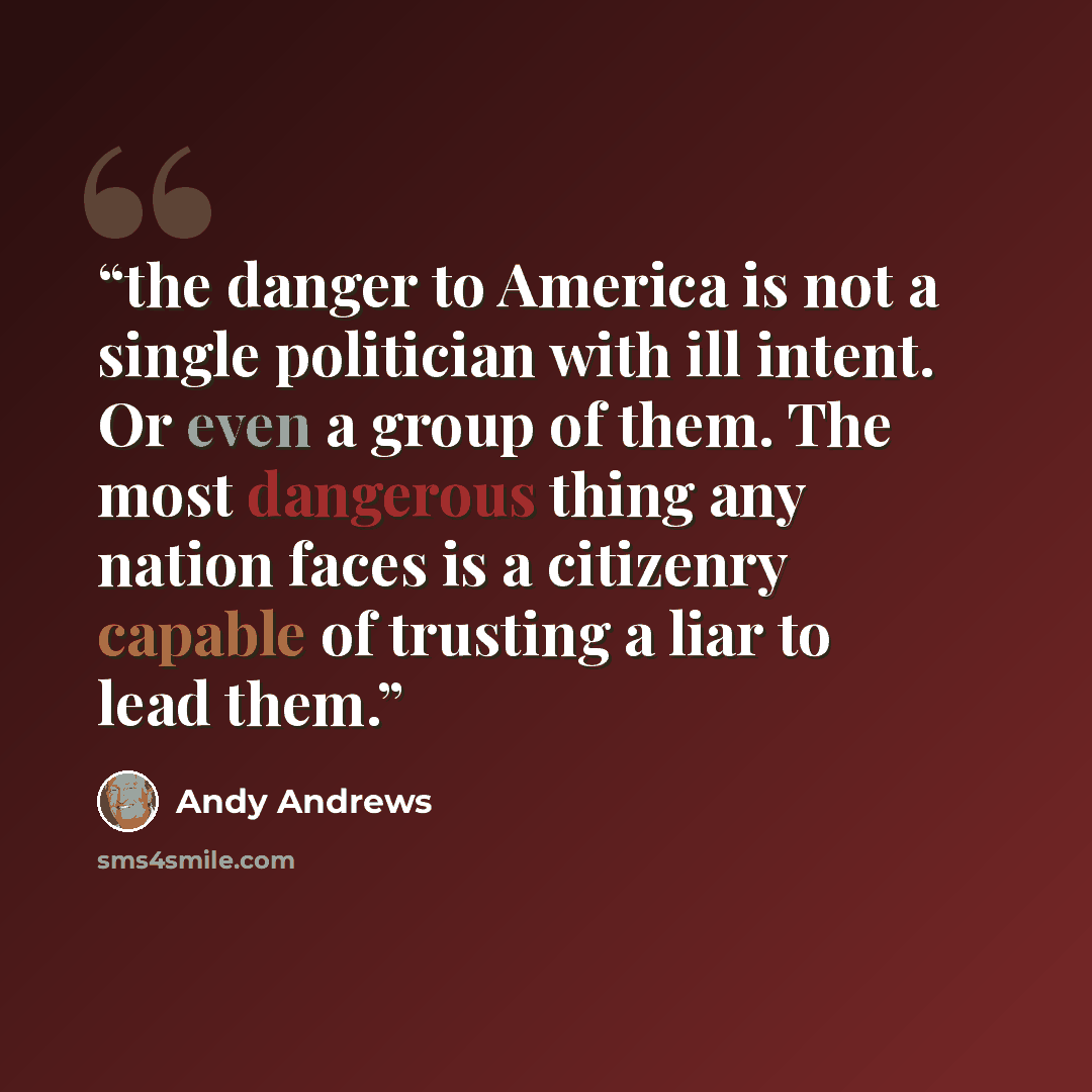 “the danger to America is not a single politician with ill intent. Or even a group of them. The most dangerous thing any nation faces is a citizenry capable of trusting a liar to lead them.” quote by Andy Andrews