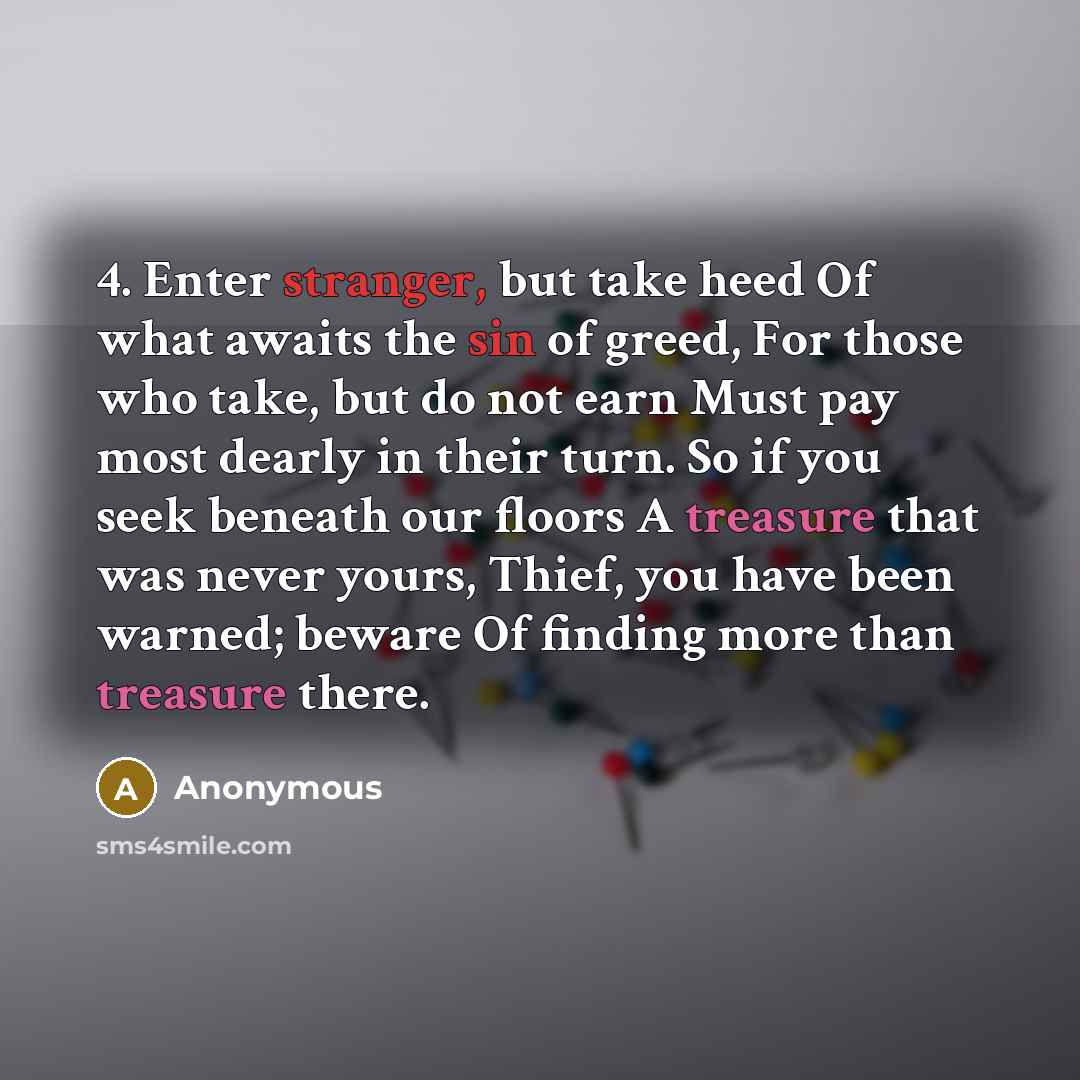 “4. Enter stranger, but take heed Of what awaits the sin of greed, For those who take, but do not earn Must pay most dearly in their turn. So if you seek beneath our floors A treasure that was never yours, Thief, you have been warned; beware Of finding more than treasure there.” quote by Anonymous