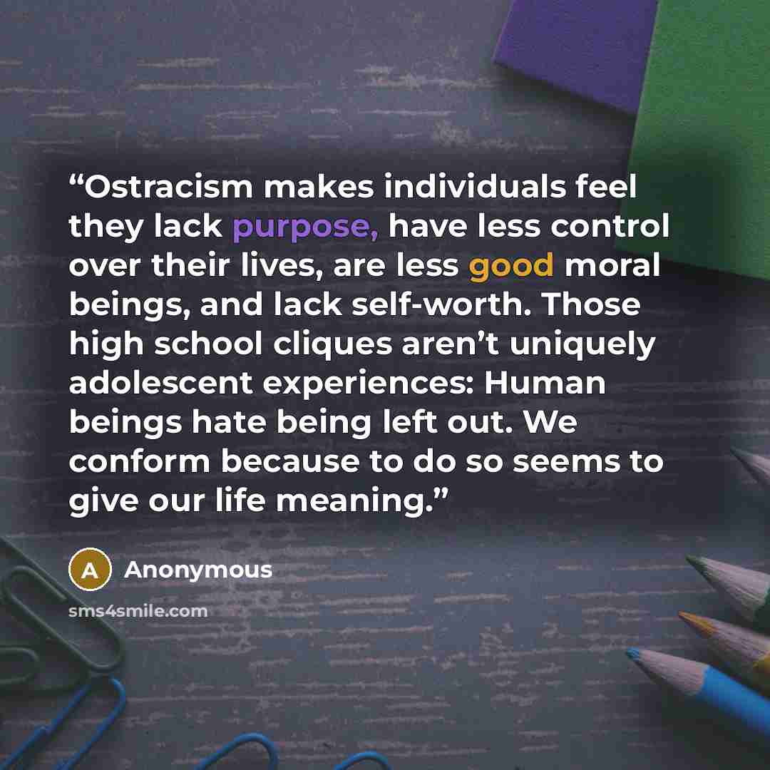 “Ostracism makes individuals feel they lack purpose, have less control over their lives, are less good moral beings, and lack self-worth. Those high school cliques aren’t uniquely adolescent experiences: Human beings hate being left out. We conform because to do so seems to give our life meaning.” quote by Anonymous