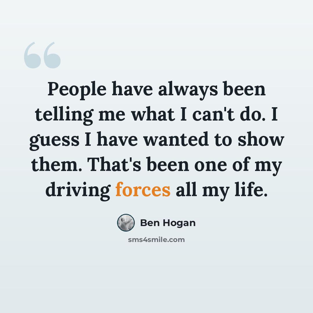 “People have always been telling me what I can't do. I guess I have wanted to show them. That's been one of my driving forces all my life.” quote by Ben Hogan