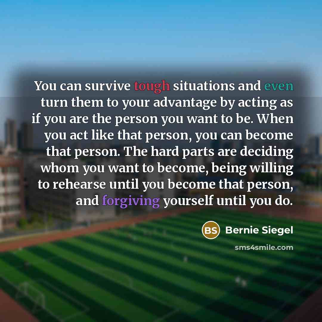 “You can survive tough situations and even turn them to your advantage by acting as if you are the person you want to be. When you act like that person, you can become that person. The hard parts are deciding whom you want to become, being willing to rehearse until you become that person, and…” quote by Bernie Siegel