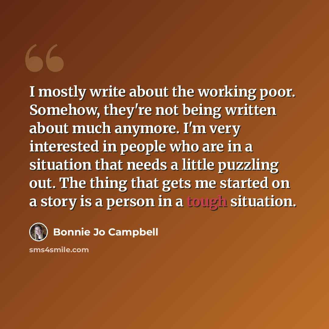 “I mostly write about the working poor. Somehow, they're not being written about much anymore. I'm very interested in people who are in a situation that needs a little puzzling out. The thing that gets me started on a story is a person in a tough situation.” quote by Bonnie Jo Campbell