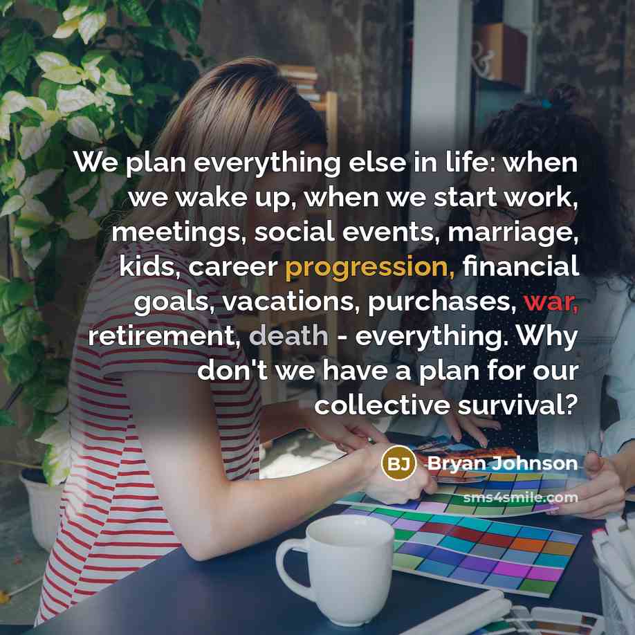 “We plan everything else in life: when we wake up, when we start work, meetings, social events, marriage, kids, career progression, financial goals, vacations, purchases, war, retirement, death - everything. Why don't we have a plan for our collective survival?” quote by Bryan Johnson