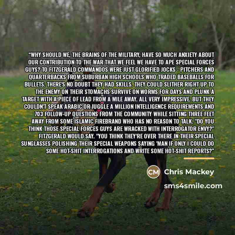 “Why should we, the brains of the military, have so much anxiety about our contribution to the war that we feel we have to ape Special Forces guys? To Fitzgerald commandos were just glorified jocks - pitchers and quarterbacks from suburban high schools who traded baseballs for bullets. There's no…” quote by Chris Mackey