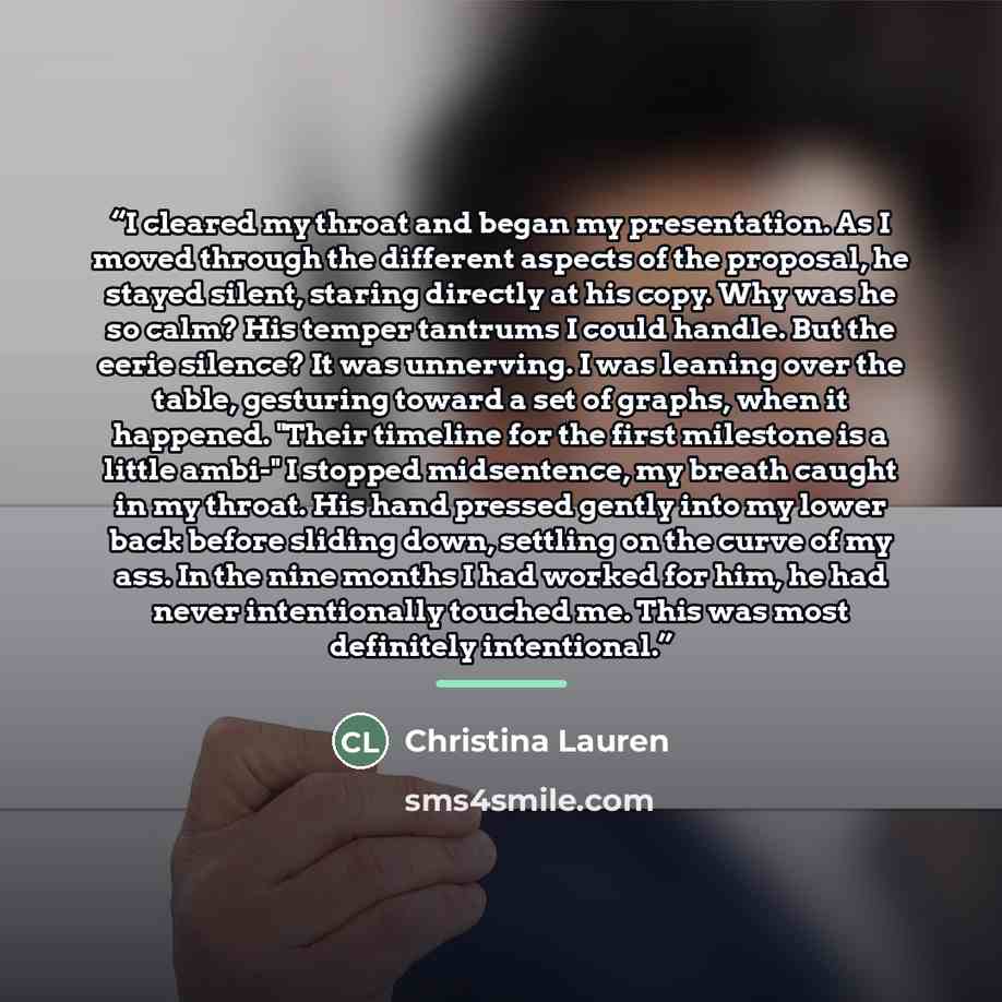 “I cleared my throat and began my presentation. As I moved through the different aspects of the proposal, he stayed silent, staring directly at his copy. Why was he so calm? His temper tantrums I could handle. But the eerie silence? It was unnerving. I was leaning over the table, gesturing toward a…” quote by Christina Lauren